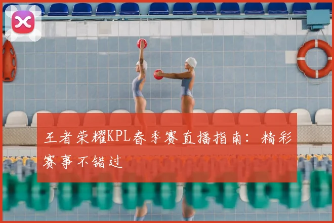 王者荣耀KPL春季赛直播指南:精彩赛事不错过