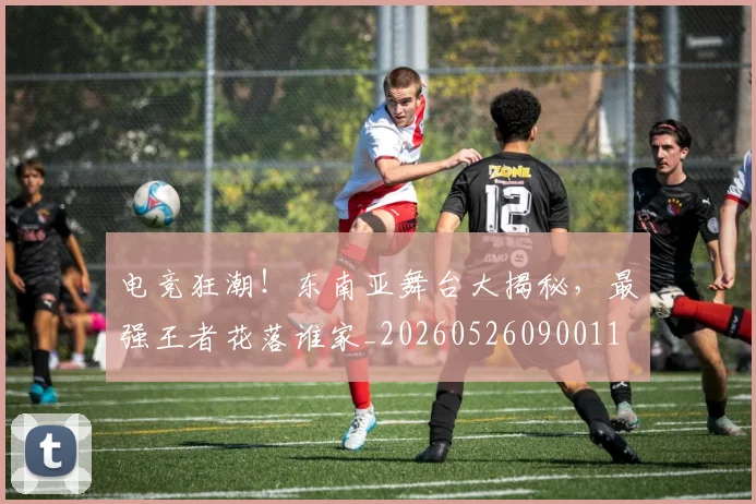 电竞狂潮！东南亚舞台大揭秘，最强王者花落谁家_20260526090011