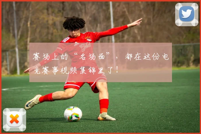 赛场上的“名场面”，都在这份电竞赛事视频集锦里了！
