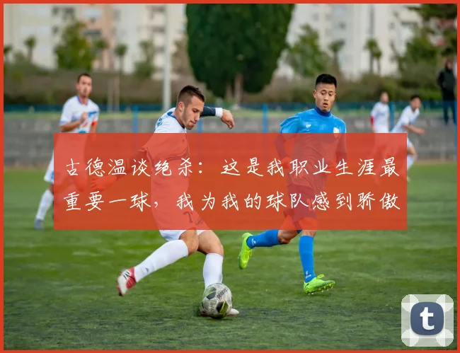 古德温谈绝杀：这是我职业生涯最重要一球，我为我的球队感到骄傲