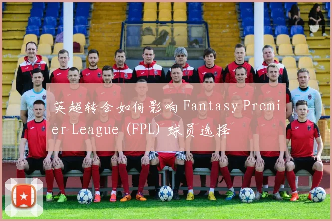 英超转会如何影响 Fantasy Premier League (FPL) 球员选择