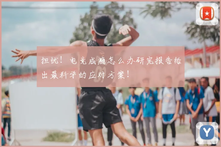 担忧！电竞成瘾怎么办研究报告给出最科学的应对方案！