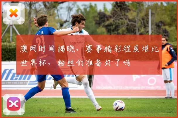 澳网时间揭晓,赛事精彩程度堪比世界杯,粉丝们准备好了吗