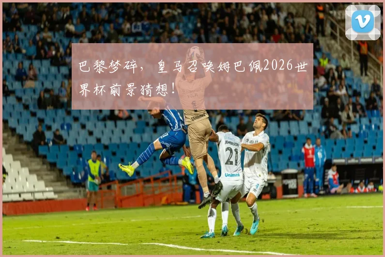 巴黎梦碎,皇马召唤姆巴佩2026世界杯前景猜想!
