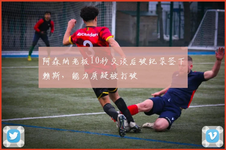 阿森纳老板10秒交谈后破纪录签下赖斯,能力质疑被打破