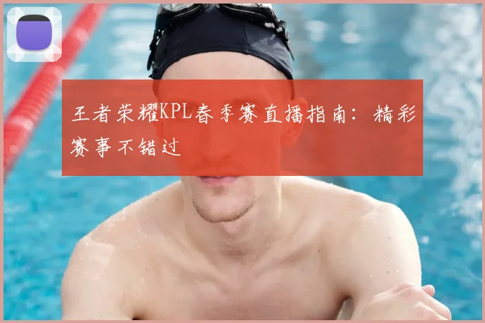 王者荣耀KPL春季赛直播指南:精彩赛事不错过