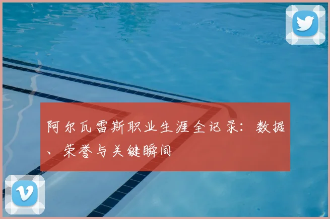 阿尔瓦雷斯职业生涯全记录:数据、荣誉与关键瞬间