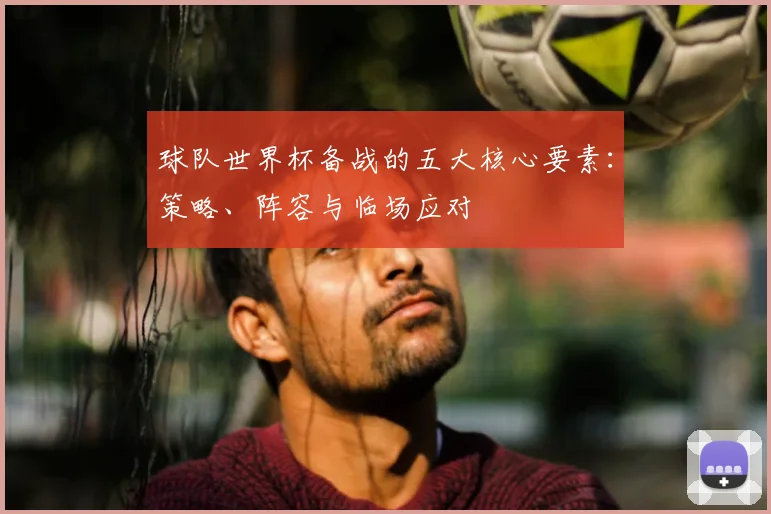 球队世界杯备战的五大核心要素:策略、阵容与临场应对