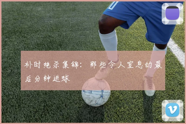 补时绝杀集锦:那些令人窒息的最后分钟进球