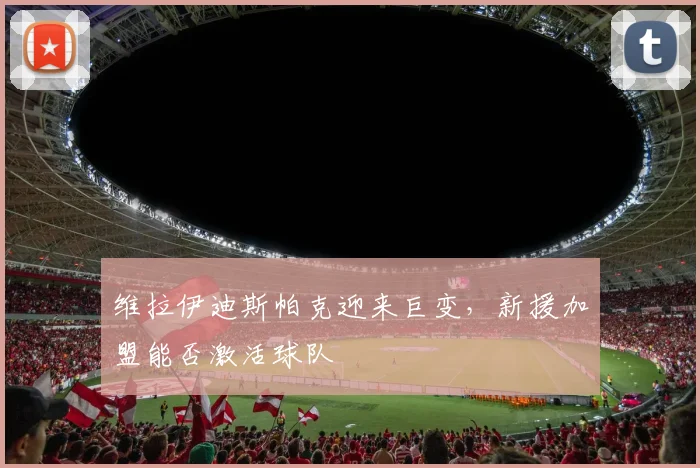 维拉伊迪斯帕克迎来巨变,新援加盟能否激活球队