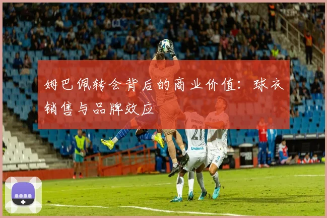 姆巴佩转会背后的商业价值:球衣销售与品牌效应