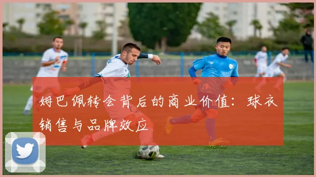 姆巴佩转会背后的商业价值：球衣销售与品牌效应