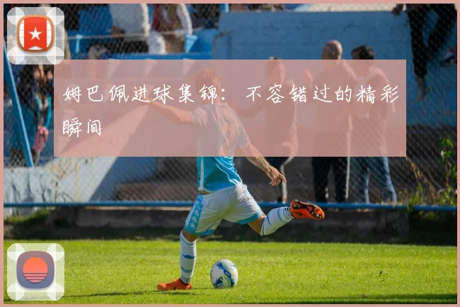 姆巴佩进球集锦:不容错过的精彩瞬间