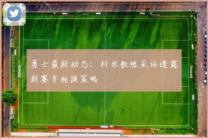 勇士最新动态:科尔教练采访透露新赛季轮换策略