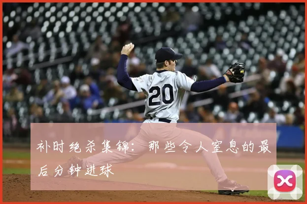 补时绝杀集锦:那些令人窒息的最后分钟进球