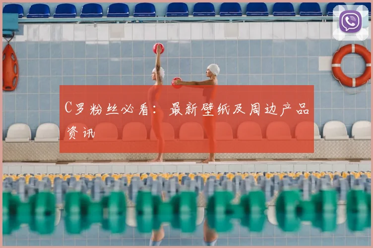 C罗粉丝必看:最新壁纸及周边产品资讯