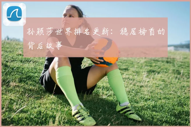 孙颖莎世界排名更新：稳居榜首的背后故事