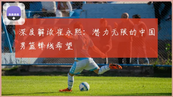 深度解读崔永熙：潜力无限的中国男篮锋线希望
