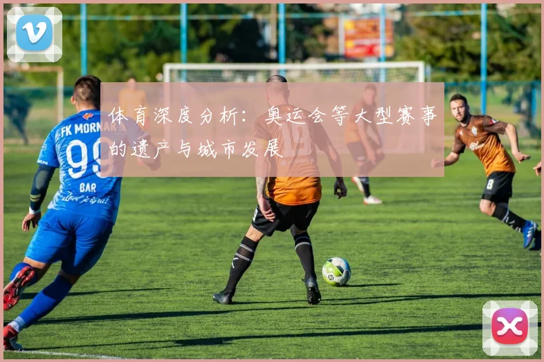 体育深度分析：奥运会等大型赛事的遗产与城市发展