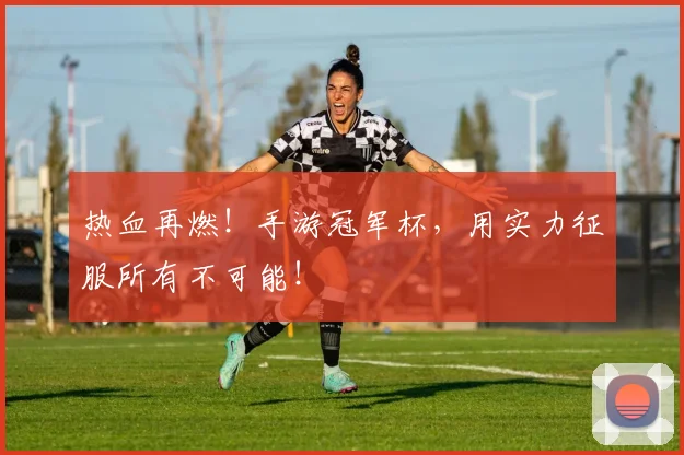 热血再燃!手游冠军杯,用实力征服所有不可能!