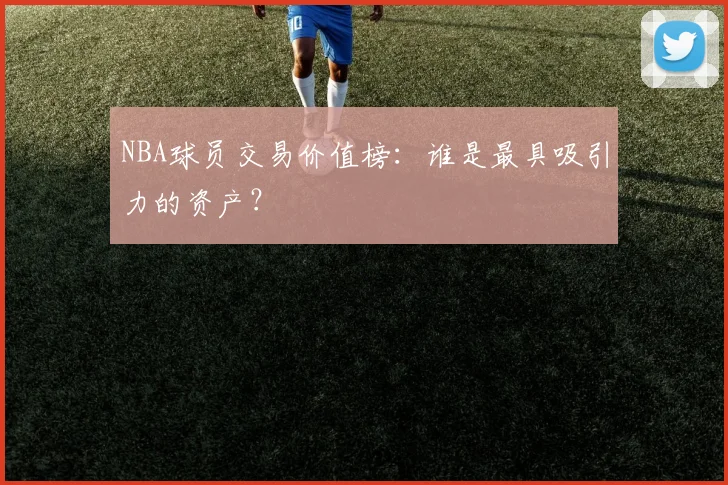 NBA球员交易价值榜：谁是最具吸引力的资产？