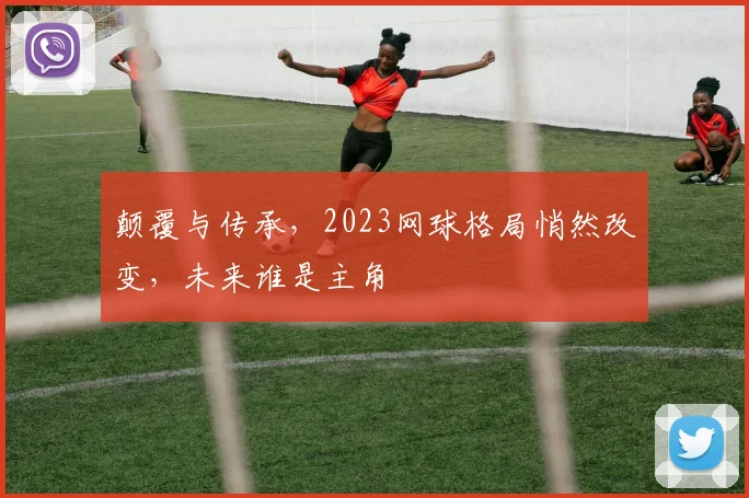 颠覆与传承,2023网球格局悄然改变,未来谁是主角
