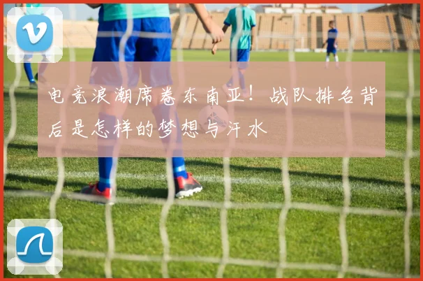电竞浪潮席卷东南亚!战队排名背后是怎样的梦想与汗水