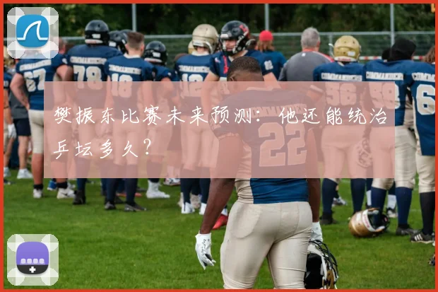樊振东比赛未来预测:他还能统治乒坛多久?
