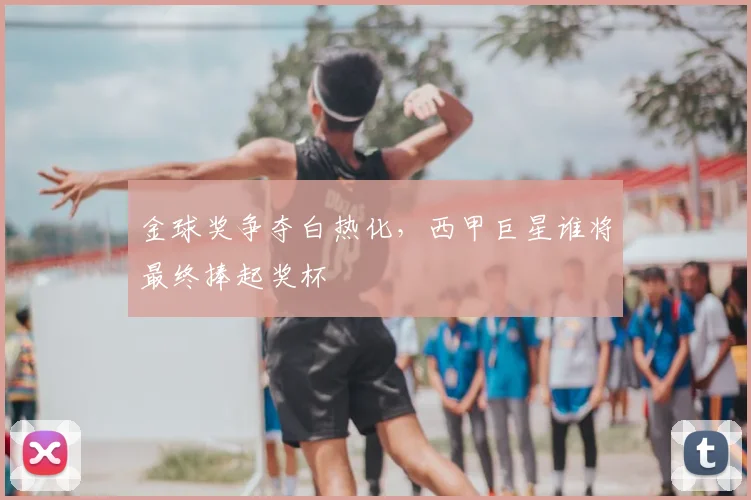 金球奖争夺白热化，西甲巨星谁将最终捧起奖杯