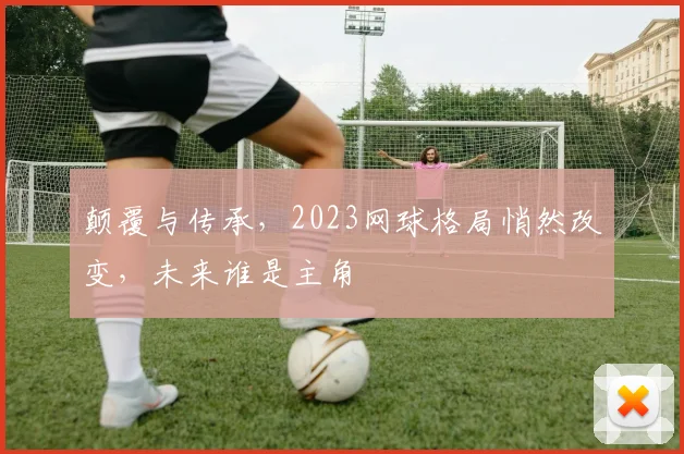 颠覆与传承，2023网球格局悄然改变，未来谁是主角