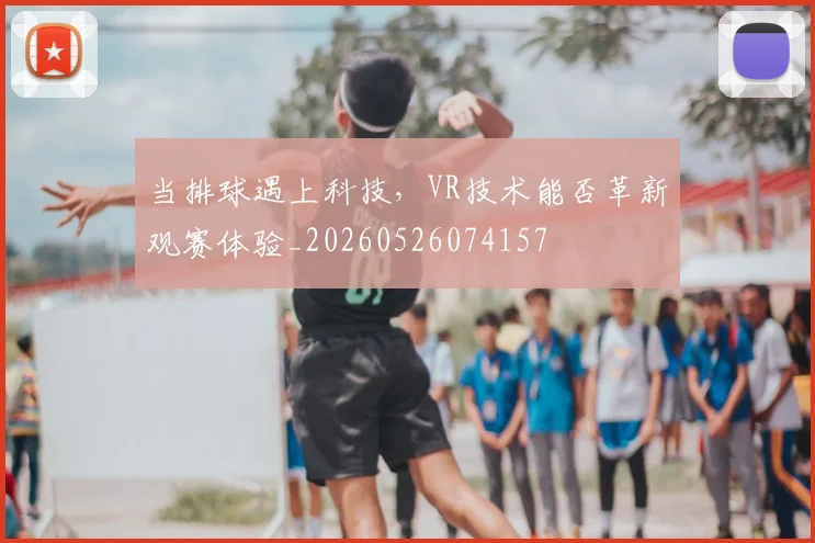 当排球遇上科技，VR技术能否革新观赛体验_20260526074157
